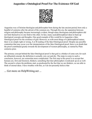 Augustine s Ontological Proof For The Existence Of God
Augustine was a Christian theologian and philosopher born during the late ancient period, born only a
handful of centuries after the advent of the common era. Through this era, the separation between
religion and philosophy became increasingly evident, though many theologians and philosophers did
not limit themselves to one field or the other. In fact, many used philosophical ideas to back up
theological concepts and thoughts. One good example of this would be in Augustine s Ideo
Ontological proof for the existence of god. However, as with most things of a philosophical nature,
there is no simple right or wrong, A or B reading of the Ideo Ontological proof. Despite any possible
contention that may occur over the interpretations of the Ideo Ontological proof, there is no doubt that
the proof contributed greatly towards the development of western philosophy, as started by Plato
centuries prior.
The primary concept behind the Ideo Ontological proof is that god is a thinker of some sort; for such
an influential concept, the definition is actually very cut and dry. The steps to come to such a
conclusion, however, are somewhat more complicated. The first step in this proof is to accept that
humans are, first and foremost, thinkers; something that later philosophers would pick up on as well.
The second is where the problems start; as predicated by the fact that we are thinkers, we are able to
think of eternal ideas. I have troubles with this, as I do not presently believe that
... Get more on HelpWriting.net ...
 