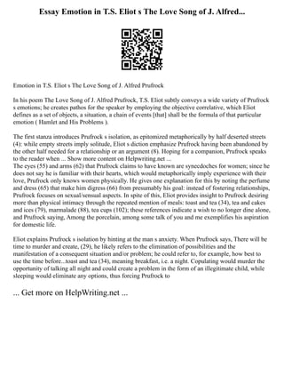Essay Emotion in T.S. Eliot s The Love Song of J. Alfred...
Emotion in T.S. Eliot s The Love Song of J. Alfred Prufrock
In his poem The Love Song of J. Alfred Prufrock, T.S. Eliot subtly conveys a wide variety of Prufrock
s emotions; he creates pathos for the speaker by employing the objective correlative, which Eliot
defines as a set of objects, a situation, a chain of events [that] shall be the formula of that particular
emotion ( Hamlet and His Problems ).
The first stanza introduces Prufrock s isolation, as epitomized metaphorically by half deserted streets
(4): while empty streets imply solitude, Eliot s diction emphasize Prufrock having been abandoned by
the other half needed for a relationship or an argument (8). Hoping for a companion, Prufrock speaks
to the reader when ... Show more content on Helpwriting.net ...
The eyes (55) and arms (62) that Prufrock claims to have known are synecdoches for women; since he
does not say he is familiar with their hearts, which would metaphorically imply experience with their
love, Prufrock only knows women physically. He gives one explanation for this by noting the perfume
and dress (65) that make him digress (66) from presumably his goal: instead of fostering relationships,
Prufrock focuses on sexual/sensual aspects. In spite of this, Eliot provides insight to Prufrock desiring
more than physical intimacy through the repeated mention of meals: toast and tea (34), tea and cakes
and ices (79), marmalade (88), tea cups (102); these references indicate a wish to no longer dine alone,
and Prufrock saying, Among the porcelain, among some talk of you and me exemplifies his aspiration
for domestic life.
Eliot explains Prufrock s isolation by hinting at the man s anxiety. When Prufrock says, There will be
time to murder and create, (29), he likely refers to the elimination of possibilities and the
manifestation of a consequent situation and/or problem; he could refer to, for example, how best to
use the time before...toast and tea (34), meaning breakfast, i.e. a night. Copulating would murder the
opportunity of talking all night and could create a problem in the form of an illegitimate child, while
sleeping would eliminate any options, thus forcing Prufrock to
... Get more on HelpWriting.net ...
 