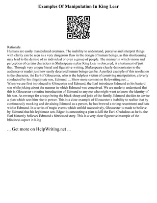 Examples Of Manipulation In King Lear
Rationale
Humans are easily manipulated creatures. The inability to understand, perceive and interpret things
with clarity can be seen as a very dangerous flaw in the design of human beings, as this shortcoming
may lead to the demise of an individual or even a group of people. The manner in which vision and
perception of certain characters in Shakespeare s play King Lear is obscured, is a testament of just
that. Through very unique literal and figurative writing, Shakespeare clearly demonstrates to the
audience or reader just how easily deceived human beings can be. A perfect example of this revelation
is the character, the Earl of Gloucester, who is the helpless victim of conniving manipulation, cleverly
conducted by his illegitimate son, Edmund. ... Show more content on Helpwriting.net ...
When we are first introduced to Gloucester and Edmund, the Earl introduces Edmund as his bastard
son while joking about the manner in which Edmund was conceived. We are made to understand that
this is Gloucester s routine introduction of Edmund to anyone who might want to know the identity of
his son. As revenge for always being the black sheep and joke of the family, Edmund decides to devise
a plan which sees him rise to power. This is a clear example of Gloucester s inability to realise that by
continuously mocking and devaluing Edmund as a person, he has brewed a strong resentment and hate
within Edmund. In a series of tragic events which unfold successively, Gloucester is made to believe
by Edmund that his legitimate son, Edgar, is concocting a plan to kill the Earl. Credulous as he is, the
Earl blatantly believes Edmund s fabricated story. This is a very clear figurative example of the
blindness aspect in King
... Get more on HelpWriting.net ...
 