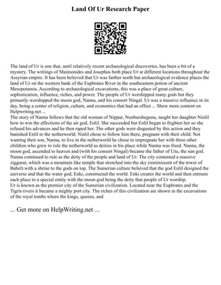 Land Of Ur Research Paper
The land of Ur is one that, until relatively recent archaeological discoveries, has been a bit of a
mystery. The writings of Maimonides and Josephus both place Ur at different locations throughout the
Assyrian empire. It has been believed that Ur was farther north but archaeological evidence places the
land of Ur on the western bank of the Euphrates River in the southeastern potion of ancient
Mesopotamia. According to archaeological excavations, this was a place of great culture,
sophistication, influence, riches, and power. The people of Ur worshipped many gods but they
primarily worshipped the moon god, Nanna, and his consort Ningal. Ur was a massive influence in its
day, being a center of religion, culture, and economics that had an effect ... Show more content on
Helpwriting.net ...
The story of Nanna follows that the old woman of Nippur, Nunbarshegunu, taught her daughter Ninlil
how to win the affections of the air god, Enlil. She succeeded but Enlil began to frighten her so she
refused his advances and he then raped her. The other gods were disgusted by this action and they
banished Enlil to the netherworld. Ninlil chose to follow him there, pregnant with their child. Not
wanting their son, Nanna, to live in the netherworld he chose to impregnate her with three other
children who grew to rule the netherworld as deities in his place while Nanna was freed. Nanna, the
moon god, ascended to heaven and (with his consort Ningal) became the father of Utu, the sun god.
Nanna continued to rule as the deity of the people and land of Ur. The city contained a massive
ziggurat, which was a mountain like temple that stretched into the sky (reminiscent of the tower of
Babel) with a shrine to the gods on top. The Sumerian culture believed that the god Enlil designed the
universe and that the water god, Enki, constructed the world. Enki creates the world and then entrusts
each place to a special entity with the moon god being the deity that people of Ur worship.
Ur is known as the premier city of the Sumerian civilization. Located near the Euphrates and the
Tigris rivers it became a mighty port city. The riches of this civilization are shown in the excavations
of the royal tombs where the kings, queens, and
... Get more on HelpWriting.net ...
 