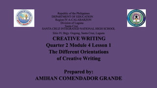 Republic of the Philippines
DEPARTMENT OF EDUCATION
Region IV A-CALABARZON
Division of Laguna
Santa Cruz
SANTA CRUZ INTEGRATED NATIONAL HIGH SCHOOL
Sitio IV, Brgy. Oogong, Santa Cruz, Laguna
CREATIVE WRITING
Quarter 2 Module 4 Lesson 1
The Different Orientations
of Creative Writing
Prepared by:
AMIHAN COMENDADOR GRANDE
 