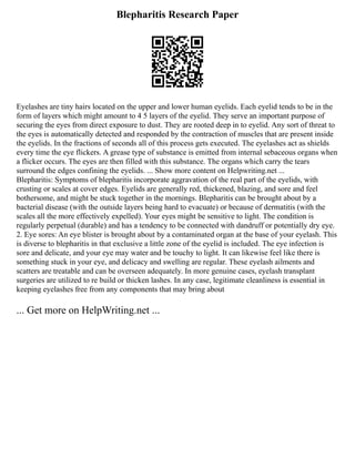 Blepharitis Research Paper
Eyelashes are tiny hairs located on the upper and lower human eyelids. Each eyelid tends to be in the
form of layers which might amount to 4 5 layers of the eyelid. They serve an important purpose of
securing the eyes from direct exposure to dust. They are rooted deep in to eyelid. Any sort of threat to
the eyes is automatically detected and responded by the contraction of muscles that are present inside
the eyelids. In the fractions of seconds all of this process gets executed. The eyelashes act as shields
every time the eye flickers. A grease type of substance is emitted from internal sebaceous organs when
a flicker occurs. The eyes are then filled with this substance. The organs which carry the tears
surround the edges confining the eyelids. ... Show more content on Helpwriting.net ...
Blepharitis: Symptoms of blepharitis incorporate aggravation of the real part of the eyelids, with
crusting or scales at cover edges. Eyelids are generally red, thickened, blazing, and sore and feel
bothersome, and might be stuck together in the mornings. Blepharitis can be brought about by a
bacterial disease (with the outside layers being hard to evacuate) or because of dermatitis (with the
scales all the more effectively expelled). Your eyes might be sensitive to light. The condition is
regularly perpetual (durable) and has a tendency to be connected with dandruff or potentially dry eye.
2. Eye sores: An eye blister is brought about by a contaminated organ at the base of your eyelash. This
is diverse to blepharitis in that exclusive a little zone of the eyelid is included. The eye infection is
sore and delicate, and your eye may water and be touchy to light. It can likewise feel like there is
something stuck in your eye, and delicacy and swelling are regular. These eyelash ailments and
scatters are treatable and can be overseen adequately. In more genuine cases, eyelash transplant
surgeries are utilized to re build or thicken lashes. In any case, legitimate cleanliness is essential in
keeping eyelashes free from any components that may bring about
... Get more on HelpWriting.net ...
 