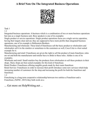 A Brief Note On The Integrated Business Operations
Task 1
1.1
Integrated business operations: A business which is a combination of two or more business operations
but runs as a single business unit. Bose speakers is one of its examples
Single product or service operations: Single product operations focus on a single service operation,
having their targets clear and set, they are supposed to have more profits than integrated business
operations, one of its example is Hallenstein Brothers.
Manufacturing and wholesale: These kind of franchisees sell the basic product to wholesalers and
wholesalers sell it to the retailers or sometimes to the customers as well, Coca Cola is a best suited
example for it.
Manufacturing and retail: Franchisees are given the right to sell the product of main franchisor, rules
are set and both the manufacturer and retailer have to abide to these rules. Adidas is one of its
examples.
Wholesale and retail: Small retailers buy the products from wholesalers to sell these products in their
shops. Dairy shops are best suited examples for this kind of franchisee.
Retail Product: Franchisees offering tangible goods made by their main franchisor.
Retail Service: Franchisees in order to increase their profit introduce some new services which help
increasing number of customers for the shop and increasing the profit for both the franchisor and
franchisee.
1.2
Franchising is a long term cooperative relationship between two entities a Franchisor and a
Franchisee, (NZNC, 2015) they both work on a
... Get more on HelpWriting.net ...
 