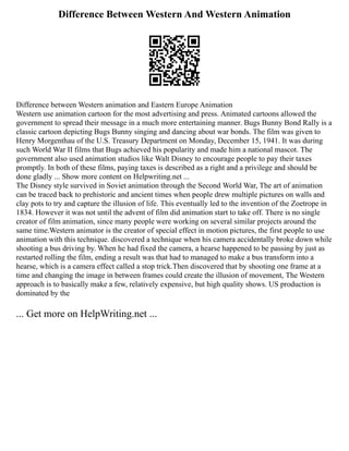 Difference Between Western And Western Animation
Difference between Western animation and Eastern Europe Animation
Western use animation cartoon for the most advertising and press. Animated cartoons allowed the
government to spread their message in a much more entertaining manner. Bugs Bunny Bond Rally is a
classic cartoon depicting Bugs Bunny singing and dancing about war bonds. The film was given to
Henry Morgenthau of the U.S. Treasury Department on Monday, December 15, 1941. It was during
such World War II films that Bugs achieved his popularity and made him a national mascot. The
government also used animation studios like Walt Disney to encourage people to pay their taxes
promptly. In both of these films, paying taxes is described as a right and a privilege and should be
done gladly ... Show more content on Helpwriting.net ...
The Disney style survived in Soviet animation through the Second World War, The art of animation
can be traced back to prehistoric and ancient times when people drew multiple pictures on walls and
clay pots to try and capture the illusion of life. This eventually led to the invention of the Zoetrope in
1834. However it was not until the advent of film did animation start to take off. There is no single
creator of film animation, since many people were working on several similar projects around the
same time.Western animator is the creator of special effect in motion pictures, the first people to use
animation with this technique. discovered a technique when his camera accidentally broke down while
shooting a bus driving by. When he had fixed the camera, a hearse happened to be passing by just as
restarted rolling the film, ending a result was that had to managed to make a bus transform into a
hearse, which is a camera effect called a stop trick.Then discovered that by shooting one frame at a
time and changing the image in between frames could create the illusion of movement, The Western
approach is to basically make a few, relatively expensive, but high quality shows. US production is
dominated by the
... Get more on HelpWriting.net ...
 