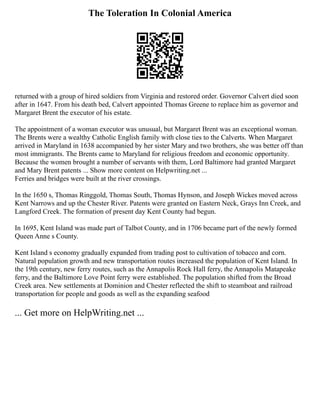 The Toleration In Colonial America
returned with a group of hired soldiers from Virginia and restored order. Governor Calvert died soon
after in 1647. From his death bed, Calvert appointed Thomas Greene to replace him as governor and
Margaret Brent the executor of his estate.
The appointment of a woman executor was unusual, but Margaret Brent was an exceptional woman.
The Brents were a wealthy Catholic English family with close ties to the Calverts. When Margaret
arrived in Maryland in 1638 accompanied by her sister Mary and two brothers, she was better off than
most immigrants. The Brents came to Maryland for religious freedom and economic opportunity.
Because the women brought a number of servants with them, Lord Baltimore had granted Margaret
and Mary Brent patents ... Show more content on Helpwriting.net ...
Ferries and bridges were built at the river crossings.
In the 1650 s, Thomas Ringgold, Thomas South, Thomas Hynson, and Joseph Wickes moved across
Kent Narrows and up the Chester River. Patents were granted on Eastern Neck, Grays Inn Creek, and
Langford Creek. The formation of present day Kent County had begun.
In 1695, Kent Island was made part of Talbot County, and in 1706 became part of the newly formed
Queen Anne s County.
Kent Island s economy gradually expanded from trading post to cultivation of tobacco and corn.
Natural population growth and new transportation routes increased the population of Kent Island. In
the 19th century, new ferry routes, such as the Annapolis Rock Hall ferry, the Annapolis Matapeake
ferry, and the Baltimore Love Point ferry were established. The population shifted from the Broad
Creek area. New settlements at Dominion and Chester reflected the shift to steamboat and railroad
transportation for people and goods as well as the expanding seafood
... Get more on HelpWriting.net ...
 