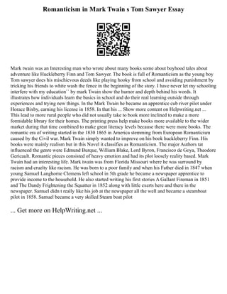 Romanticism in Mark Twain s Tom Sawyer Essay
Mark twain was an Interesting man who wrote about many books some about boyhood tales about
adventure like Huckleberry Finn and Tom Sawyer. The book is full of Romanticism as the young boy
Tom sawyer does his mischievous deeds like playing hooky from school and avoiding punishment by
tricking his friends to white wash the fence in the beginning of the story. I have never let my schooling
interfere with my education`` by mark Twain show the humor and depth behind his words. It
illustrates how individuals learn the basics in school and do their real learning outside through
experiences and trying new things. In the Mark Twain he became an apprentice cub river pilot under
Horace Bixby, earning his license in 1858. In that his ... Show more content on Helpwriting.net ...
This lead to more rural people who did not usually take to book more inclined to make a more
formidable library for their homes. The printing press help make books more available to the wider
market during that time combined to make great literacy levels because there were more books. The
romantic era of writing started in the 1830 1865 in America stemming from European Romanticism
caused by the Civil war. Mark Twain simply wanted to improve on his book huckleberry Finn. His
books were mainly realism but in this Novel it classifies as Romanticism. The major Authors tat
influenced the genre were Edmund Burque, William Blake, Lord Byron, Francisco de Goya, Theodore
Gericault. Romantic pieces consisted of heavy emotion and had its plot loosely reality based. Mark
Twain had an interesting life. Mark twain was from Florida Missouri where he was surround by
racism and cruelty like racism. He was born to a poor family and when his Father died in 1847 when
young Samuel Langhorne Clemens left school in 5th grade he became a newspaper apprentice to
provide income to the household. He also started writing his first stories A Gallant Fireman in 1851
and The Dandy Frightening the Squatter in 1852 along with little exerts here and there in the
newspaper. Samuel didn t really like his job at the newspaper all the well and became a steamboat
pilot in 1858. Samuel became a very skilled Steam boat pilot
... Get more on HelpWriting.net ...
 