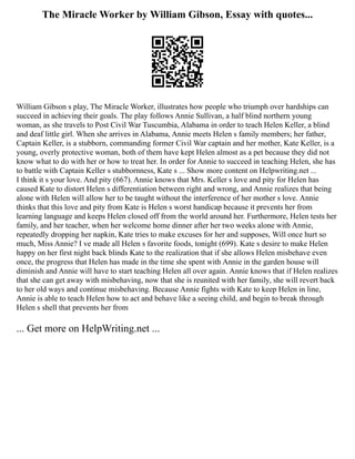 The Miracle Worker by William Gibson, Essay with quotes...
William Gibson s play, The Miracle Worker, illustrates how people who triumph over hardships can
succeed in achieving their goals. The play follows Annie Sullivan, a half blind northern young
woman, as she travels to Post Civil War Tuscumbia, Alabama in order to teach Helen Keller, a blind
and deaf little girl. When she arrives in Alabama, Annie meets Helen s family members; her father,
Captain Keller, is a stubborn, commanding former Civil War captain and her mother, Kate Keller, is a
young, overly protective woman, both of them have kept Helen almost as a pet because they did not
know what to do with her or how to treat her. In order for Annie to succeed in teaching Helen, she has
to battle with Captain Keller s stubbornness, Kate s ... Show more content on Helpwriting.net ...
I think it s your love. And pity (667). Annie knows that Mrs. Keller s love and pity for Helen has
caused Kate to distort Helen s differentiation between right and wrong, and Annie realizes that being
alone with Helen will allow her to be taught without the interference of her mother s love. Annie
thinks that this love and pity from Kate is Helen s worst handicap because it prevents her from
learning language and keeps Helen closed off from the world around her. Furthermore, Helen tests her
family, and her teacher, when her welcome home dinner after her two weeks alone with Annie,
repeatedly dropping her napkin, Kate tries to make excuses for her and supposes, Will once hurt so
much, Miss Annie? I ve made all Helen s favorite foods, tonight (699). Kate s desire to make Helen
happy on her first night back blinds Kate to the realization that if she allows Helen misbehave even
once, the progress that Helen has made in the time she spent with Annie in the garden house will
diminish and Annie will have to start teaching Helen all over again. Annie knows that if Helen realizes
that she can get away with misbehaving, now that she is reunited with her family, she will revert back
to her old ways and continue misbehaving. Because Annie fights with Kate to keep Helen in line,
Annie is able to teach Helen how to act and behave like a seeing child, and begin to break through
Helen s shell that prevents her from
... Get more on HelpWriting.net ...
 