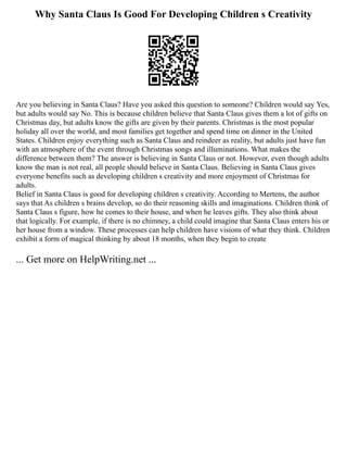 Why Santa Claus Is Good For Developing Children s Creativity
Are you believing in Santa Claus? Have you asked this question to someone? Children would say Yes,
but adults would say No. This is because children believe that Santa Claus gives them a lot of gifts on
Christmas day, but adults know the gifts are given by their parents. Christmas is the most popular
holiday all over the world, and most families get together and spend time on dinner in the United
States. Children enjoy everything such as Santa Claus and reindeer as reality, but adults just have fun
with an atmosphere of the event through Christmas songs and illuminations. What makes the
difference between them? The answer is believing in Santa Claus or not. However, even though adults
know the man is not real, all people should believe in Santa Claus. Believing in Santa Claus gives
everyone benefits such as developing children s creativity and more enjoyment of Christmas for
adults.
Belief in Santa Claus is good for developing children s creativity. According to Mertens, the author
says that As children s brains develop, so do their reasoning skills and imaginations. Children think of
Santa Claus s figure, how he comes to their house, and when he leaves gifts. They also think about
that logically. For example, if there is no chimney, a child could imagine that Santa Claus enters his or
her house from a window. These processes can help children have visions of what they think. Children
exhibit a form of magical thinking by about 18 months, when they begin to create
... Get more on HelpWriting.net ...
 