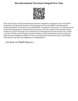 Has International Terrorism Changed Over Time
This article focuses on data of international terrorism compiled by institutions such as the RAND
Corporation, the Memorial Institute for the Prevention of Terrorism (MIPT) and International
Terrorism Attributes of Terrorist Events (ITERATES). The purpose of the article is to seek the answer
for the following questions: Has there been an increase in the raw number of international terrorist
incidents over time? Secondly, have individual acts of international terrorism become more violent
over time? Thirdly, has the frequency (annual number) of lethal international terrorist incidents (a
lethal incident is defined as leading to at least one death) itself increased over time? And fourthly,
what patterns other than time dependence (or independence)
... Get more on HelpWriting.net ...
 