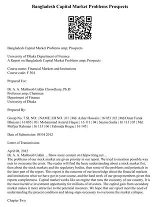 Bangladesh Capital Market Problems Prospects
Bangladesh Capital Market Problems amp; Prospects
University of Dhaka Department of Finance
A Report on Bangladesh Capital Market Problems amp; Prospects
Course name: Financial Markets and Institutions
Course code: F 304
Prepared For:
Dr. A. A. Mahboob Uddin Chowdhury, Ph.D
Professor amp; Chairman
Department of Finance
University of Dhaka
Prepared By:
Group No. 7 SL NO: | NAME | ID NO: | 01 | Md. Azhar Hossain | 16 053 | 02 | Md.Omar Faruk
Bhuiyan | 16 085 | 03 | Mohammad Asrarul Haque | 16 111 | 04 | Sayma Sadia | 16 113 | 05 | Md.
Mofijur Rahman | 16 133 | 06 | Fahmida Hoque | 16 145 |
Date of Submission: 08 04 2012
Letter of Transmission
April 08, 2012
Dr. A. A. Mahboob Uddin ... Show more content on Helpwriting.net ...
The problems of our stock market are given priority in our report. We tried to mention possible way
outs to overcome the crisis. The reader will find the basic understanding about a stock market fist,
then about the stock markets and the regulatory bodies, then some of the problems and potentials in
the later part of the report. This report is the outcome of our knowledge about the financial markets
and institutions what we have got in your course, and the hard work of our group members given this
reports completeness. Capital market works like an engine that runs the economy of our country. It is
the most lucrative investment opportunity for millions of investors. The capital gain from secondary
market makes it more attractive to the potential investors. We hope that our report meet the need of
understanding the present condition and taking steps necessary to overcome the market collapse.
Chapter Two
 