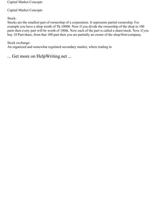 Capital Market Concepts
Capital Market Concepts
Stock:
Stocks are the smallest part of ownership of a corporation. It represents partial ownership. For
example you have a shop worth of Tk.10000. Now if you divide the ownership of the shop in 100
parts then every part will be worth of 100tk. Now each of the part is called a share/stock. Now if you
buy 10 Part/share, from that 100 part then you are partially an owner of the shop/firm/company.
Stock exchange:
An organized and somewhat regulated secondary market, where trading in
... Get more on HelpWriting.net ...
 