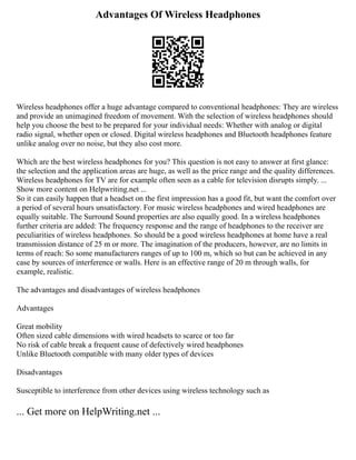 Advantages Of Wireless Headphones
Wireless headphones offer a huge advantage compared to conventional headphones: They are wireless
and provide an unimagined freedom of movement. With the selection of wireless headphones should
help you choose the best to be prepared for your individual needs: Whether with analog or digital
radio signal, whether open or closed. Digital wireless headphones and Bluetooth headphones feature
unlike analog over no noise, but they also cost more.
Which are the best wireless headphones for you? This question is not easy to answer at first glance:
the selection and the application areas are huge, as well as the price range and the quality differences.
Wireless headphones for TV are for example often seen as a cable for television disrupts simply. ...
Show more content on Helpwriting.net ...
So it can easily happen that a headset on the first impression has a good fit, but want the comfort over
a period of several hours unsatisfactory. For music wireless headphones and wired headphones are
equally suitable. The Surround Sound properties are also equally good. In a wireless headphones
further criteria are added: The frequency response and the range of headphones to the receiver are
peculiarities of wireless headphones. So should be a good wireless headphones at home have a real
transmission distance of 25 m or more. The imagination of the producers, however, are no limits in
terms of reach: So some manufacturers ranges of up to 100 m, which so but can be achieved in any
case by sources of interference or walls. Here is an effective range of 20 m through walls, for
example, realistic.
The advantages and disadvantages of wireless headphones
Advantages
Great mobility
Often sized cable dimensions with wired headsets to scarce or too far
No risk of cable break a frequent cause of defectively wired headphones
Unlike Bluetooth compatible with many older types of devices
Disadvantages
Susceptible to interference from other devices using wireless technology such as
... Get more on HelpWriting.net ...
 