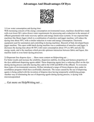 Advantages And Disadvantages Of Dyes
1) Low water consumption and dyeing time:
With increasing concern of the energy consumption environmental issues, machines should have made
with even lower M:L ratios (lower water requirements for processing and a reduction in the amount of
efﬂuent generated) with water recovery options and energy (heat) reuse systems. It was expected that
machines like Beam Jigger which is a combination of autoclave and jigger machine, will reduce the
dyeing time about 50%, with a similar reduction in water and energy consumption. Electronic
equipment used for automation and controlling in dyeing machines. Brazzoli of Italy developed beam
jigger machine. This open width batch dyeing machine was a combination of autoclave and jigger. It
decreases the dyeing time about 40 50% with water consumption about 35% to 40% and also the
energy needs, and is the machines which provide optimum interaction between fabric and liquor, this
machine leads to even faster dyeing processes.
2) Dispersant free disperse dyes: ... Show more content on Helpwriting.net ...
For better results and increase the solubility, dispersion stability, levelling and fastness properties of
the dyes additional dispersing agents added. These dispersing agents have a reducing effect on the dye
during dyeing process and after dyeing they add to the COD and BOD of the efﬂuent. To overcome
these types of environmental concerns, DyStar introduced a range of Green disperse dyes under its
econﬁdence program which have ecofriendly chemicals. The issues caused by the use of dispersing
agents is being settled with the invention of disperse dyes having temporarily solubilizing groups.
Another way of eliminating the use of dispersing agents during dyeing process, is dyeing with
microencapsulated
... Get more on HelpWriting.net ...
 