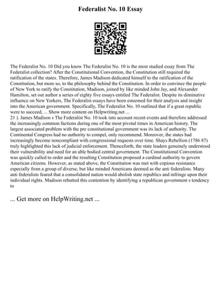 Federalist No. 10 Essay
The Federalist No. 10 Did you know The Federalist No. 10 is the most studied essay from The
Federalist collection? After the Constitutional Convention, the Constitution still required the
ratification of the states. Therefore, James Madison dedicated himself to the ratification of the
Constitution, but more so, to the philosophy behind the Constitution. In order to convince the people
of New York to ratify the Constitution, Madison, joined by like minded John Jay, and Alexander
Hamilton, set out author a series of eighty five essays entitled The Federalist. Despite its diminutive
influence on New Yorkers, The Federalist essays have been esteemed for their analysis and insight
into the American government. Specifically, The Federalist No. 10 outlined that if a great republic
were to succeed, ... Show more content on Helpwriting.net ...
21 ). James Madison s The Federalist No. 10 took into account recent events and therefore addressed
the increasingly common factions during one of the most pivotal times in American history. The
largest associated problem with the pre constitutional government was its lack of authority. The
Continental Congress had no authority to compel, only recommend. Moreover, the states had
increasingly become noncompliant with congressional requests over time. Shays Rebellion (1786 87)
truly highlighted this lack of judicial enforcement. Thenceforth, the state leaders genuinely understood
their vulnerability and need for an able bodied central government. The Constitutional Convention
was quickly called to order and the resulting Constitution proposed a cardinal authority to govern
American citizens. However, as stated above, the Constitution was met with copious resistance
especially from a group of diverse, but like minded Americans deemed as the anti federalists. Many
anti federalists feared that a consolidated nation would abolish state republics and infringe upon their
individual rights. Madison rebutted this contention by identifying a republican government s tendency
to
... Get more on HelpWriting.net ...
 
