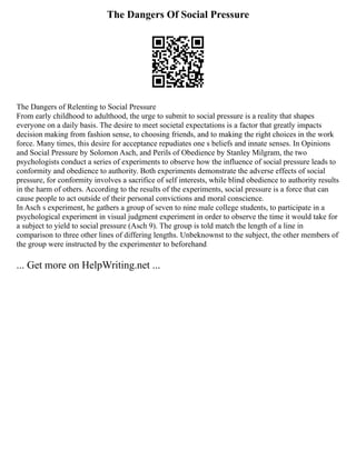 The Dangers Of Social Pressure
The Dangers of Relenting to Social Pressure
From early childhood to adulthood, the urge to submit to social pressure is a reality that shapes
everyone on a daily basis. The desire to meet societal expectations is a factor that greatly impacts
decision making from fashion sense, to choosing friends, and to making the right choices in the work
force. Many times, this desire for acceptance repudiates one s beliefs and innate senses. In Opinions
and Social Pressure by Solomon Asch, and Perils of Obedience by Stanley Milgram, the two
psychologists conduct a series of experiments to observe how the influence of social pressure leads to
conformity and obedience to authority. Both experiments demonstrate the adverse effects of social
pressure, for conformity involves a sacrifice of self interests, while blind obedience to authority results
in the harm of others. According to the results of the experiments, social pressure is a force that can
cause people to act outside of their personal convictions and moral conscience.
In Asch s experiment, he gathers a group of seven to nine male college students, to participate in a
psychological experiment in visual judgment experiment in order to observe the time it would take for
a subject to yield to social pressure (Asch 9). The group is told match the length of a line in
comparison to three other lines of differing lengths. Unbeknownst to the subject, the other members of
the group were instructed by the experimenter to beforehand
... Get more on HelpWriting.net ...
 