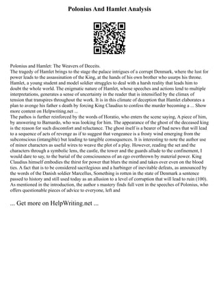 Polonius And Hamlet Analysis
Polonius and Hamlet: The Weavers of Deceits.
The tragedy of Hamlet brings to the stage the palace intrigues of a corrupt Denmark, where the lust for
power leads to the assassination of the King, at the hands of his own brother who usurps his throne.
Hamlet, a young student and model soldier struggles to deal with a harsh reality that leads him to
doubt the whole world. The enigmatic nature of Hamlet, whose speeches and actions lend to multiple
interpretations, generates a sense of uncertainty in the reader that is intensified by the climax of
tension that transpires throughout the work. It is in this climate of deception that Hamlet elaborates a
plan to avenge his father s death by forcing King Claudius to confess the murder becoming a ... Show
more content on Helpwriting.net ...
The pathos is further reinforced by the words of Horatio, who enters the scene saying, A piece of him,
by answering to Barnardo, who was looking for him. The appearance of the ghost of the deceased king
is the reason for such discomfort and reluctance. The ghost itself is a bearer of bad news that will lead
to a sequence of acts of revenge as if to suggest that vengeance is a frosty wind emerging from the
subconscious (intangible) but leading to tangible consequences. It is interesting to note the author use
of minor characters as useful wires to weave the plot of a play. However, reading the set and the
characters through a symbolic lens, the castle, the tower and the guards allude to the confinement, I
would dare to say, to the burial of the consciousness of an ego overthrown by material power. King
Claudius himself embodies the thirst for power that blurs the mind and takes over even on the blood
ties. A fact that is to be considered sacrilegious and a harbinger of inevitable defeats, as announced by
the words of the Danish soldier Marcellus, Something is rotten in the state of Denmark a sentence
passed to history and still used today as an allusion to a level of corruption that will lead to ruin (100).
As mentioned in the introduction, the author s mastery finds full vent in the speeches of Polonius, who
offers questionable pieces of advice to everyone, left and
... Get more on HelpWriting.net ...
 