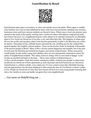 Gentrification In Brazil
Gentrification takes place everywhere, in cities and suburbs across the globe. When upper or middle
class families move into an area inhabited by those with lower socioeconomic standing rents increase,
businesses close and lower income residents are forced to leave. Where once a local convenience store
catered to the needs of the nearby working class, a posh new dance club adjoins a high priced sushi
bar (Garcia Navarro). As a neighborhood grows more attractive to outsiders looking for an affordable
place to live, locals are forced out of an area, a city, and often their jobs. This happens in urban areas
all over the world, and one place where it has become particularly evident is the Brazilian city of Rio
de Janeiro. Thousands of tiny, cliffside houses surround the city, climbing up into the verdant hills,
packed together like brightly colored sardines. These are the favelas, home to hundreds of thousands
of the poorest people in Brazil. Many of Rio s favelas remain dangerous and unstable, but in the past
several years the Brazilian government has begun a movement of pacification. Where once police
would simply invade, battle a gang and withdraw, they are now permanently stationed to ensure the
safety of neighborhood residents. This safety, however, brings with it a new kind of danger: as the
favelas are pacified and begin to develop, ... Show more content on Helpwriting.net ...
As Rio s favela residents watch their homes smashed to rubble, working class people in urban areas
worldwide are forced out of their apartments as rents skyrocket and local businesses are shut down.
Gentrification is, without a doubt, a two sided coin. For new comers it provides affordable housing
and job opportunities, but for those displaced it often means the loss of a livelihood, a school, a place
to live. People are forced out of cities they have known all their lives and young people returning after
only a few months or years can hardly recognize their own neighborhoods
... Get more on HelpWriting.net ...
 