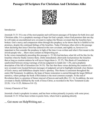 Passages Of Scripture For Christians And Christians Alike
Introduction
Jeremiah 31:31 34 is one of the most popular and well known passages of Scripture for both Jews and
Christians alike. It is a prophetic message of hope for God s people, where God promises that one day
he will make an unconditional new covenant to replace the Mosaic covenant that the Israelites have
broken. God s mercy and compassion shine through this prophecy as he shows that he is faithful to his
promises, despite the continued failings of the Israelites. Today Christians often refer to this passage
when declaring that Jesus Christ has ushered in this new covenant, and rightly so, however it is
important to first consider the prophesy in light of the time it was written and what it first meant to the
Jewish people who ... Show more content on Helpwriting.net ...
In the verses immediately preceding this passage (v. 23 30) God declares what life will be like for the
Israelites when he finally restores them, whilst immediately afterwards God promises the Israelites
that as long as creation endures he will never forget them (v. 35 37). This Book of Consolation is
sandwiched between strong warnings of divine judgment to Judah (Jer 1 29), and a prophetic
description of the fall of Jerusalem (Jer 34 35). The fact that these verses declaring the creation of a
new covenant were located between messages of judgment served to highlight Jeremiah s key themes
of God s mercy and faithfulness despite Israel s apostasy. This theme is consistent throughout the
entire Old Testament. In addition, the hope of future restoration is carried through the larger Biblical
narrative, where perhaps the book of Revelation is the most common example. At the end of
Revelation there is a promise of future renewal of heaven and earth (Rev 21:1 4). In addition, the new
covenant is finally fulfilled by the work of Jesus Christ, as recorded in the New Testament (Luke
22:20, 1 Cor 11:25, Hebrews 8:6 12).
Literary Character of Text
Jeremiah s book is prophetic in nature, and has been written primarily in poetry with some prose.
Jeremiah 31:31 34 has been written in poetic form, where God is speaking directly
... Get more on HelpWriting.net ...
 