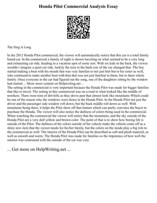 Honda Pilot Commercial Analysis Essay
The Sing A Long
In the 2012 Honda Pilot commercial, the viewer will automatically notice that this car is a total family
based car. In the commercial a family of eight is shown traveling on what seemed to be a very long
and exhausting car ride, heading to a vacation spot of some sort. With six kids in the back, the viewer
wouldn t imagine a quiet car ride, luckily the teen in the back row of the car changed that. The boy
started making a beat with his mouth that was very familiar to not just him but to his sister as well,
who continued to make another beat with him that was not just familiar to them, but to there whole
family. Once everyone in the car had figured out the song, one of the daughters sitting by the window
had started ... Show more content on Helpwriting.net ...
The setting in the commercial is very important because the Honda Pilot was made for bigger families
that like to travel. The setting in this commercial was on a road in what looked like the middle of
nowhere. There were tons of dirt hills as they drove past that almost look like mountains Which could
be one of the reason why the windows were down in the Honda Pilot. In the Honda Pilot not just the
driver and the passenger side window roll down, but the back middle roll down as well. With
mountains being there, it helps the Pilot show off that feature which can partly convince the buyer to
purchase the Honda. The viewer will also notice the dullness of colors being used in the commercial.
When watching the commercial the viewer will notice that the mountains, and the sky outside of the
Honda Pilot are a very dull yellow and brown color. The point of that is to show how boring life is
outside of the Pilot. The dullness of the colors outside of the vehicle make the vehicle come off as a
shiny new item that the viewer needs for his/her family, but the colors on the inside play a big role to
the commercial as well. The interior of the Honda Pilot can be described as soft and plush material, as
well as smooth and warm. The Honda Pilot was made for families so the impotence of how well the
interior was contrasted with the outside of the car was very
... Get more on HelpWriting.net ...
 