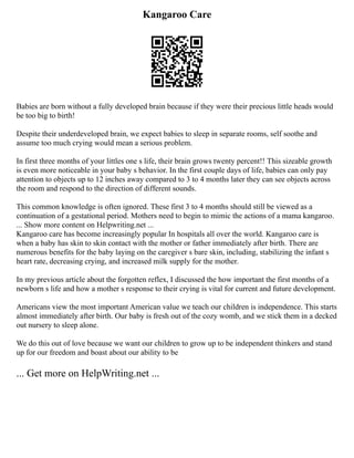 Kangaroo Care
Babies are born without a fully developed brain because if they were their precious little heads would
be too big to birth!
Despite their underdeveloped brain, we expect babies to sleep in separate rooms, self soothe and
assume too much crying would mean a serious problem.
In first three months of your littles one s life, their brain grows twenty percent!! This sizeable growth
is even more noticeable in your baby s behavior. In the first couple days of life, babies can only pay
attention to objects up to 12 inches away compared to 3 to 4 months later they can see objects across
the room and respond to the direction of different sounds.
This common knowledge is often ignored. These first 3 to 4 months should still be viewed as a
continuation of a gestational period. Mothers need to begin to mimic the actions of a mama kangaroo.
... Show more content on Helpwriting.net ...
Kangaroo care has become increasingly popular In hospitals all over the world. Kangaroo care is
when a baby has skin to skin contact with the mother or father immediately after birth. There are
numerous benefits for the baby laying on the caregiver s bare skin, including, stabilizing the infant s
heart rate, decreasing crying, and increased milk supply for the mother.
In my previous article about the forgotten reflex, I discussed the how important the first months of a
newborn s life and how a mother s response to their crying is vital for current and future development.
Americans view the most important American value we teach our children is independence. This starts
almost immediately after birth. Our baby is fresh out of the cozy womb, and we stick them in a decked
out nursery to sleep alone.
We do this out of love because we want our children to grow up to be independent thinkers and stand
up for our freedom and boast about our ability to be
... Get more on HelpWriting.net ...
 