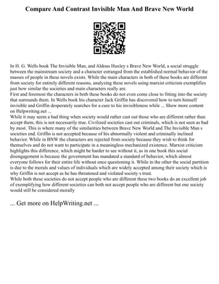 Compare And Contrast Invisible Man And Brave New World
In H. G. Wells book The Invisible Man, and Aldous Huxley s Brave New World, a social struggle
between the mainstream society and a character estranged from the established normal behavior of the
masses of people in these novels exists. While the main characters in both of these books are different
from society for entirely different reasons, analyzing these novels using marxist criticism exemplifies
just how similar the societies and main characters really are.
First and foremost the characters in both these books do not even come close to fitting into the society
that surrounds them. In Wells book his character Jack Griffin has discovered how to turn himself
invisible and Griffin desperately searches for a cure to his invisibleness while ... Show more content
on Helpwriting.net ...
While it may seem a bad thing when society would rather cast out those who are different rather than
accept them, this is not necessarily true. Civilized societies cast out criminals, which is not seen as bad
by most. This is where many of the similarities between Brave New World and The Invisible Man s
societies end. Griffin is not accepted because of his abnormally violent and criminally inclined
behavior. While in BNW the characters are rejected from society because they wish to think for
themselves and do not want to participate in a meaningless mechanized existence. Marxist criticism
highlights this difference, which might be harder to see without it, as in one book this social
disengagement is because the government has mandated a standard of behavior, which almost
everyone follows for their entire life without once questioning it. While in the other the social partition
is due to the morals and values of individuals which are widely accepted among their society which is
why Griffin is not accept as he has threatened and violated society s trust.
While both these societies do not accept people who are different these two books do an excellent job
of exemplifying how different societies can both not accept people who are different but one society
would still be considered morally
... Get more on HelpWriting.net ...
 