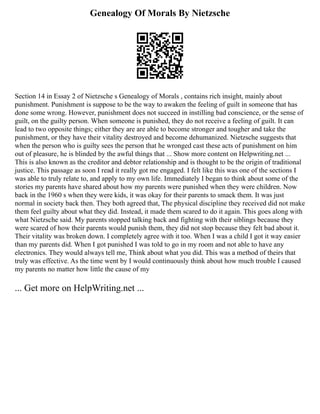 Genealogy Of Morals By Nietzsche
Section 14 in Essay 2 of Nietzsche s Genealogy of Morals , contains rich insight, mainly about
punishment. Punishment is suppose to be the way to awaken the feeling of guilt in someone that has
done some wrong. However, punishment does not succeed in instilling bad conscience, or the sense of
guilt, on the guilty person. When someone is punished, they do not receive a feeling of guilt. It can
lead to two opposite things; either they are are able to become stronger and tougher and take the
punishment, or they have their vitality destroyed and become dehumanized. Nietzsche suggests that
when the person who is guilty sees the person that he wronged cast these acts of punishment on him
out of pleasure, he is blinded by the awful things that ... Show more content on Helpwriting.net ...
This is also known as the creditor and debtor relationship and is thought to be the origin of traditional
justice. This passage as soon I read it really got me engaged. I felt like this was one of the sections I
was able to truly relate to, and apply to my own life. Immediately I began to think about some of the
stories my parents have shared about how my parents were punished when they were children. Now
back in the 1960 s when they were kids, it was okay for their parents to smack them. It was just
normal in society back then. They both agreed that, The physical discipline they received did not make
them feel guilty about what they did. Instead, it made them scared to do it again. This goes along with
what Nietzsche said. My parents stopped talking back and fighting with their siblings because they
were scared of how their parents would punish them, they did not stop because they felt bad about it.
Their vitality was broken down. I completely agree with it too. When I was a child I got it way easier
than my parents did. When I got punished I was told to go in my room and not able to have any
electronics. They would always tell me, Think about what you did. This was a method of theirs that
truly was effective. As the time went by I would continuously think about how much trouble I caused
my parents no matter how little the cause of my
... Get more on HelpWriting.net ...
 