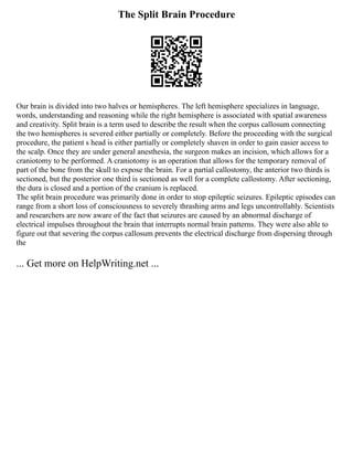 The Split Brain Procedure
Our brain is divided into two halves or hemispheres. The left hemisphere specializes in language,
words, understanding and reasoning while the right hemisphere is associated with spatial awareness
and creativity. Split brain is a term used to describe the result when the corpus callosum connecting
the two hemispheres is severed either partially or completely. Before the proceeding with the surgical
procedure, the patient s head is either partially or completely shaven in order to gain easier access to
the scalp. Once they are under general anesthesia, the surgeon makes an incision, which allows for a
craniotomy to be performed. A craniotomy is an operation that allows for the temporary removal of
part of the bone from the skull to expose the brain. For a partial callostomy, the anterior two thirds is
sectioned, but the posterior one third is sectioned as well for a complete callostomy. After sectioning,
the dura is closed and a portion of the cranium is replaced.
The split brain procedure was primarily done in order to stop epileptic seizures. Epileptic episodes can
range from a short loss of consciousness to severely thrashing arms and legs uncontrollably. Scientists
and researchers are now aware of the fact that seizures are caused by an abnormal discharge of
electrical impulses throughout the brain that interrupts normal brain patterns. They were also able to
figure out that severing the corpus callosum prevents the electrical discharge from dispersing through
the
... Get more on HelpWriting.net ...
 