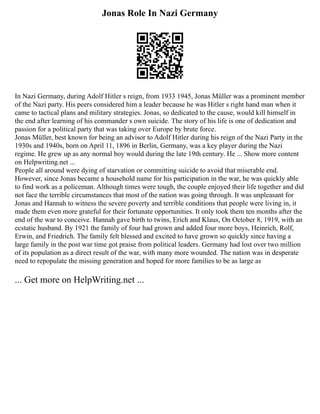 Jonas Role In Nazi Germany
In Nazi Germany, during Adolf Hitler s reign, from 1933 1945, Jonas Müller was a prominent member
of the Nazi party. His peers considered him a leader because he was Hitler s right hand man when it
came to tactical plans and military strategies. Jonas, so dedicated to the cause, would kill himself in
the end after learning of his commander s own suicide. The story of his life is one of dedication and
passion for a political party that was taking over Europe by brute force.
Jonas Müller, best known for being an advisor to Adolf Hitler during his reign of the Nazi Party in the
1930s and 1940s, born on April 11, 1896 in Berlin, Germany, was a key player during the Nazi
regime. He grew up as any normal boy would during the late 19th century. He ... Show more content
on Helpwriting.net ...
People all around were dying of starvation or committing suicide to avoid that miserable end.
However, since Jonas became a household name for his participation in the war, he was quickly able
to find work as a policeman. Although times were tough, the couple enjoyed their life together and did
not face the terrible circumstances that most of the nation was going through. It was unpleasant for
Jonas and Hannah to witness the severe poverty and terrible conditions that people were living in, it
made them even more grateful for their fortunate opportunities. It only took them ten months after the
end of the war to conceive. Hannah gave birth to twins, Erich and Klaus, On October 8, 1919, with an
ecstatic husband. By 1921 the family of four had grown and added four more boys, Heinrich, Rolf,
Erwin, and Friedrich. The family felt blessed and excited to have grown so quickly since having a
large family in the post war time got praise from political leaders. Germany had lost over two million
of its population as a direct result of the war, with many more wounded. The nation was in desperate
need to repopulate the missing generation and hoped for more families to be as large as
... Get more on HelpWriting.net ...
 