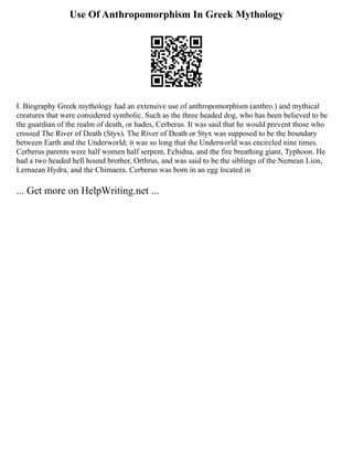 Use Of Anthropomorphism In Greek Mythology
I. Biography Greek mythology had an extensive use of anthropomorphism (anthro.) and mythical
creatures that were considered symbolic. Such as the three headed dog, who has been believed to be
the guardian of the realm of death, or hades, Cerberus. It was said that he would prevent those who
crossed The River of Death (Styx). The River of Death or Styx was supposed to be the boundary
between Earth and the Underworld; it was so long that the Underworld was encircled nine times.
Cerberus parents were half women half serpent, Echidna, and the fire breathing giant, Typhoon. He
had a two headed hell hound brother, Orthrus, and was said to be the siblings of the Nemean Lion,
Lernaean Hydra, and the Chimaera. Cerberus was born in an egg located in
... Get more on HelpWriting.net ...
 
