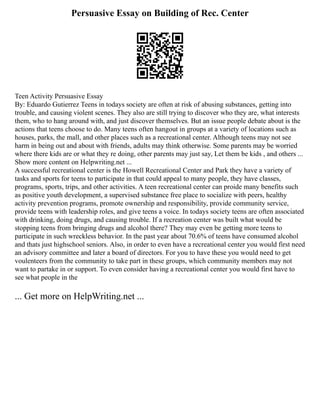Persuasive Essay on Building of Rec. Center
Teen Activity Persuasive Essay
By: Eduardo Gutierrez Teens in todays society are often at risk of abusing substances, getting into
trouble, and causing violent scenes. They also are still trying to discover who they are, what interests
them, who to hang around with, and just discover themselves. But an issue people debate about is the
actions that teens choose to do. Many teens often hangout in groups at a variety of locations such as
houses, parks, the mall, and other places such as a recreational center. Although teens may not see
harm in being out and about with friends, adults may think otherwise. Some parents may be worried
where there kids are or what they re doing, other parents may just say, Let them be kids , and others ...
Show more content on Helpwriting.net ...
A successful recreational center is the Howell Recreational Center and Park they have a variety of
tasks and sports for teens to participate in that could appeal to many people, they have classes,
programs, sports, trips, and other activities. A teen recreational center can proide many benefits such
as positive youth development, a supervised substance free place to socialize with peers, healthy
activity prevention programs, promote ownership and responsibility, provide community service,
provide teens with leadership roles, and give teens a voice. In todays society teens are often associated
with drinking, doing drugs, and causing trouble. If a recreation center was built what would be
stopping teens from bringing drugs and alcohol there? They may even be getting more teens to
participate in such wreckless behavior. In the past year about 70.6% of teens have consumed alcohol
and thats just highschool seniors. Also, in order to even have a recreational center you would first need
an advisory committee and later a board of directors. For you to have these you would need to get
voulenteers from the community to take part in these groups, which community members may not
want to partake in or support. To even consider having a recreational center you would first have to
see what people in the
... Get more on HelpWriting.net ...
 