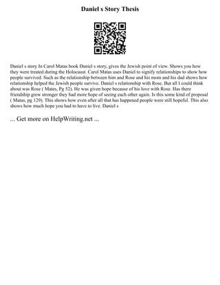 Daniel s Story Thesis
Daniel s story In Carol Matas book Daniel s story, gives the Jewish point of view. Shows you how
they were treated during the Holocaust. Carol Matas uses Daniel to signify relationships to show how
people survived. Such as the relationship between him and Rose and his mom and his dad shows how
relationship helped the Jewish people survive. Daniel s relationship with Rose. But all I could think
about was Rose ( Mates, Pg 52). He was given hope because of his love with Rose. Has there
friendship grew stronger they had more hope of seeing each other again. Is this some kind of proposal
( Matas, pg 129). This shows how even after all that has happened people were still hopeful. This also
shows how much hope you had to have to live. Daniel s
... Get more on HelpWriting.net ...
 