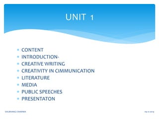 UNIT 1 
 CONTENT 
 INTRODUCTION- 
 CREATIVE WRITING 
 CREATIVITY IN CIMMUNICATION 
 LITERATURE 
 MEDIA 
 PUBLIC SPEECHES 
 PRESENTATON 
SHUBHANGI DHARMA 09-12-2014 
 
