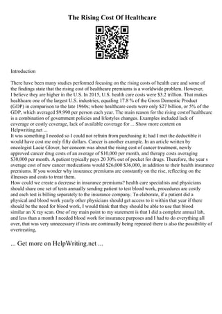 The Rising Cost Of Healthcare
Introduction
There have been many studies performed focusing on the rising costs of health care and some of
the findings state that the rising cost of healthcare premiums is a worldwide problem. However,
I believe they are higher in the U.S. In 2015, U.S. health care costs were $3.2 trillion. That makes
healthcare one of the largest U.S. industries, equaling 17.8 % of the Gross Domestic Product
(GDP) in comparison to the late 1960s; where healthcare costs were only $27 billion, or 5% of the
GDP, which averaged $9,990 per person each year. The main reason for the rising costof healthcare
is a combination of government policies and lifestyles changes. Examples included lack of
coverage or costly coverage, lack of available coverage for ... Show more content on
Helpwriting.net ...
It was something I needed so I could not refrain from purchasing it; had I met the deductible it
would have cost me only fifty dollars. Cancer is another example. In an article written by
oncologist Lacie Glover, her concern was about the rising cost of cancer treatment, newly
approved cancer drug costs of an average of $10,000 per month, and therapy costs averaging
$30,000 per month. A patient typically pays 20 30% out of pocket for drugs. Therefore, the year s
average cost of new cancer medications would $26,000 $36,000, in addition to their health insurance
premiums. If you wonder why insurance premiums are constantly on the rise, reflecting on the
illnesses and costs to treat them.
How could we create a decrease in insurance premiums? health care specialists and physicians
should share one set of tests annually sending patient to test blood work, procedures are costly
and each test is billing separately to the insurance company. To elaborate, if a patient did a
physical and blood work yearly other physicians should get access to it within that year if there
should be the need for blood work, I would think that they should be able to use that blood
similar an X ray scan. One of my main point to my statement is that I did a complete annual lab,
and less than a month I needed blood work for insurance purposes and I had to do everything all
over, that was very unnecessary if tests are continually being repeated there is also the possibility of
overtreating,
... Get more on HelpWriting.net ...
 