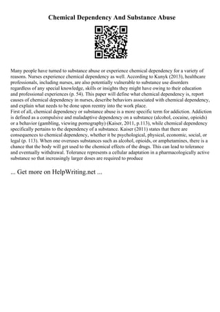 Chemical Dependency And Substance Abuse
Many people have turned to substance abuse or experience chemical dependency for a variety of
reasons. Nurses experience chemical dependency as well. According to Kunyk (2013), healthcare
professionals, including nurses, are also potentially vulnerable to substance use disorders
regardless of any special knowledge, skills or insights they might have owing to their education
and professional experiences (p. 54). This paper will define what chemical dependency is, report
causes of chemical dependency in nurses, describe behaviors associated with chemical dependency,
and explain what needs to be done upon reentry into the work place.
First of all, chemical dependency or substance abuse is a more specific term for addiction. Addiction
is defined as a compulsive and maladaptive dependency on a substance (alcohol, cocaine, opioids)
or a behavior (gambling, viewing pornography) (Kaiser, 2011, p.113), while chemical dependency
specifically pertains to the dependency of a substance. Kaiser (2011) states that there are
consequences to chemical dependency, whether it be psychological, physical, economic, social, or
legal (p. 113). When one overuses substances such as alcohol, opioids, or amphetamines, there is a
chance that the body will get used to the chemical effects of the drugs. This can lead to tolerance
and eventually withdrawal. Tolerance represents a cellular adaptation in a pharmacologically active
substance so that increasingly larger doses are required to produce
... Get more on HelpWriting.net ...
 