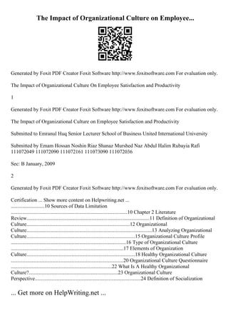 The Impact of Organizational Culture on Employee...
Generated by Foxit PDF Creator Foxit Software http://www.foxitsoftware.com For evaluation only.
The Impact of Organizational Culture On Employee Satisfaction and Productivity
1
Generated by Foxit PDF Creator Foxit Software http://www.foxitsoftware.com For evaluation only.
The Impact of Organizational Culture on Employee Satisfaction and Productivity
Submitted to Emranul Huq Senior Lecturer School of Business United International University
Submitted by Emam Hossan Noshin Riaz Shanaz Murshed Naz Abdul Halim Rubayia Rafi
111072049 111072090 111072161 111073090 111072036
Sec: B January, 2009
2
Generated by Foxit PDF Creator Foxit Software http://www.foxitsoftware.com For evaluation only.
Certification ... Show more content on Helpwriting.net ...
..........................10 Sources of Data Limitation
..........................................................................................10 Chapter 2 Literature
Review...............................................................................................11 Definition of Organizational
Culture................................................................................12 Organizational
Culture.................................................................................................13 Analyzing Organizational
Culture....................................................................................15 Organizational Culture Profile
.........................................................................................16 Type of Organizational Culture
.......................................................................................17 Elements of Organization
Culture....................................................................................18 Healthy Organizational Culture
.......................................................................................20 Organizational Culture Questionnaire
..............................................................................22 What Is A Healthy Organizational
Culture?.....................................................................23 Organizational Culture
Perspective..................................................................................24 Definition of Socialization
... Get more on HelpWriting.net ...
 