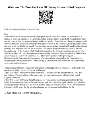 What Are The Pros And Cons Of Having An Accredited Program
Professional Accreditation Pros and Cons
Pros
Most of the Pros of having an accredited program appear to be well known. Accreditation is a
feather in one s cap because it is a conferring of an honours degree in the field. Accreditation states
that the program has been peer evaluated and found worthy . Accreditation allows the program to be
more visible in an honorable manner to other professionals in the same field, to allied professionals,
and also to the outside hiring world. Programs that are accredited attract highly qualified faculty and
students than programs that are not accredited. Accredited programs typically conduct routine
housecleaning , in the form of a Self Study , to ensure that the program maintains its quality. The
Self Study forms the core of the documentation used by evaluators from the accredited body when
conducting a site visit for the purposes of ... Show more content on Helpwriting.net ...
Departments that have accredited programs often do not have a budget line for costs related to
becoming and staying accredited. The following is a list of costs and constraints on a department
with an accredited program.
1)Fees for accreditation The cost for application and re application is immense ... and usually this
cost is not a budget line in a departmental budget
2)Site visit costs The cost for a small committee (2 or 3) to visit the department for 2 or 3 days
can be large. The accrediting body may or may not pay for these costs which include travel,
lodging, and meals.
3)Buy Out Money or Course Relief Some one (or two persons) must take responsibility for the
initial departmental application for accreditation and, later, for the re application for accreditation.
Most departments do not have the money to offer a buy out or course relief for the person(s) time.
Estimates of 400 hours for the initial application are not unusual and half that for the
... Get more on HelpWriting.net ...
 