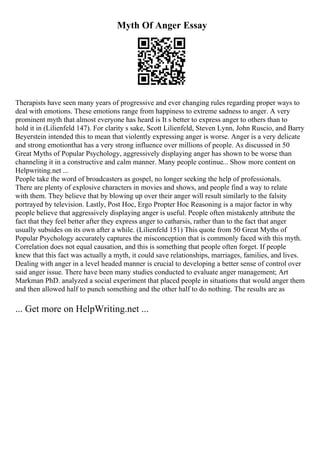 Myth Of Anger Essay
Therapists have seen many years of progressive and ever changing rules regarding proper ways to
deal with emotions. These emotions range from happiness to extreme sadness to anger. A very
prominent myth that almost everyone has heard is It s better to express anger to others than to
hold it in (Lilienfeld 147). For clarity s sake, Scott Lilienfeld, Steven Lynn, John Ruscio, and Barry
Beyerstein intended this to mean that violently expressing anger is worse. Anger is a very delicate
and strong emotionthat has a very strong influence over millions of people. As discussed in 50
Great Myths of Popular Psychology, aggressively displaying anger has shown to be worse than
channeling it in a constructive and calm manner. Many people continue... Show more content on
Helpwriting.net ...
People take the word of broadcasters as gospel, no longer seeking the help of professionals.
There are plenty of explosive characters in movies and shows, and people find a way to relate
with them. They believe that by blowing up over their anger will result similarly to the falsity
portrayed by television. Lastly, Post Hoc, Ergo Propter Hoc Reasoning is a major factor in why
people believe that aggressively displaying anger is useful. People often mistakenly attribute the
fact that they feel better after they express anger to catharsis, rather than to the fact that anger
usually subsides on its own after a while. (Lilienfeld 151) This quote from 50 Great Myths of
Popular Psychology accurately captures the misconception that is commonly faced with this myth.
Correlation does not equal causation, and this is something that people often forget. If people
knew that this fact was actually a myth, it could save relationships, marriages, families, and lives.
Dealing with anger in a level headed manner is crucial to developing a better sense of control over
said anger issue. There have been many studies conducted to evaluate anger management; Art
Markman PhD. analyzed a social experiment that placed people in situations that would anger them
and then allowed half to punch something and the other half to do nothing. The results are as
... Get more on HelpWriting.net ...
 