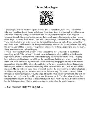 Linner Monologue
The average American has three square meals a day. I, on the hand, have four. They are the
following: breakfast, lunch, linner, and dinner. Sometimes linner is not enough to hold me over
for dinner. Especially during the summer where the days are stretched out like a pregnant
woman s stomach. It was one boring summer day when I received the monologue that I would
never forget. We were finish. Over. Done with. So we changed and searched for the next activity.
There was absolutely not to do except for starting at the unchanging walls. It was around four
and dinner wasn t and isn t until six. I desperately needed a snack after our swim break. But, sadly
this eleven year old had to wait. My stepmother allowed me to have a popsicle to hold me over....
Show more content on Helpwriting.net ...
I couldn t make out her words clearly. Would she confront me? Would I be in trouble for
something so little? She had one? , her voice rose to becoming clear and I knew that I was in
high waters. I went to the bathroom and started ringing out my swimsuit and towel. I playing
busy and attempted to distract myself from the enviable conflict that was being brewed down
stairs. But, when she called my name that s when the floaty was popped and the shark was fast
approaching. She roared like a tiger. I quickly threw the towel up again in dismay because my
brilliant plan had failed. I remember trembling when she confronted me. Then, we walked into
my room. My old bedroom was a place of warmth most of the time. She was my place of refuge. I
would run and jump into her arms when the world did me wrong. We made crafts and shifted
through old memories together. Yet, she acted differently when others were around. She took off
her frames to reveal a new layer. Her guest were bitter and harsh. They had a fuse shorter than
kindergartner s crayons. I wanted to excused her guest, but it wasn t my place. I wanted to leave,
but she didn t permit me. I had to let the guest do her critic, then she would leave us
... Get more on HelpWriting.net ...
 
