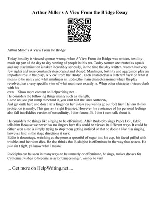 Arthur Miller s A View From the Bridge Essay
Arthur Miller s A View From the Bridge
Today hostility is viewed upon as wrong, when A View From the Bridge was written, hostility
made up part of the day to day running of people in this era. Today women are treated as equals
and any discrimination is taken incredibly seriously, in the time the play written, women had very
few rights and were constantly stereotyped and abused. Manliness, hostility and aggression play an
important role in the play, A View From the Bridge . Each characterhas a different view on what it
means to be manly and what manliness is. Eddie, the main character around which the play
revolves, has a very specific view of what manliness exactly is. When other character s views clash
with his
own ... Show more content on Helpwriting.net ...
He considers the following things manly such as strength,
Come on, kid, put sump m behind it, you cant hurt me. and Authority,
Just get outta here and don t lay a finger on her unless you wanna go out feet first. He also thinks
protection is manly, This guy ain t right Beatrice. However his avoidance of his personal feelings
also fall into Eddies version of masculinity, I don t know, B. I don t want talk about it.
He considers the things like singing to be effeminate. After Rodolpho sings Paper Doll, Eddie
tells him Because we never had no singers here this could be viewed in different ways. It could be
either seen as he is simply trying to stop them getting noticed or that he doesn t like him singing,
however later in the stage directions it says:
Eddie is downstage, watching as she pours a spoonful of sugar into his cup, his faced puffed with
trouble, and the room dies. He also thinks that Rodolpho is effeminate in the way that he acts. He
just ain t right, ya know what I mean?
Rodolpho can be seen in many ways to be unmanly or effeminate, he sings, makes dresses for
Catherine, wishes to become an actor/dancer/singer, wishes to visit
... Get more on HelpWriting.net ...
 