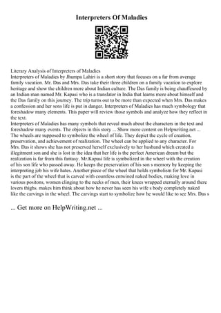 Interpreters Of Maladies
Literary Analysis of Interpreters of Maladies
Interpreters of Maladies by Jhumpa Lahiri is a short story that focuses on a far from average
family vacation. Mr. Das and Mrs. Das take their three children on a family vacation to explore
heritage and show the children more about Indian culture. The Das family is being chauffeured by
an Indian man named Mr. Kapasi who is a translator in India that learns more about himself and
the Das family on this journey. The trip turns out to be more than expected when Mrs. Das makes
a confession and her sons life is put in danger. Interpreters of Maladies has much symbology that
foreshadow many elements. This paper will review those symbols and analyze how they reflect in
the text.
Interpreters of Maladies has many symbols that reveal much about the characters in the text and
foreshadow many events. The objects in this story ... Show more content on Helpwriting.net ...
The wheels are supposed to symbolize the wheel of life. They depict the cycle of creation,
preservation, and achievement of realization. The wheel can be applied to any character. For
Mrs. Das it shows she has not preserved herself exclusively to her husband which created a
illegitment son and she is lost in the idea that her life is the perfect American dream but the
realization is far from this fantasy. Mr.Kapasi life is symbolized in the wheel with the creation
of his son life who passed away. He keeps the preservation of his son s memory by keeping the
interpreting job his wife hates. Another piece of the wheel that holds symbolism for Mr. Kapasi
is the part of the wheel that is carved with countless entwined naked bodies, making love in
various positons, women clinging to the necks of men, their knees wrapped eternally around there
lovers thighs. makes him think about how he never has seen his wife s body completely naked
like the carvings in the wheel. The carvings start to symbolize how he would like to see Mrs. Das s
... Get more on HelpWriting.net ...
 