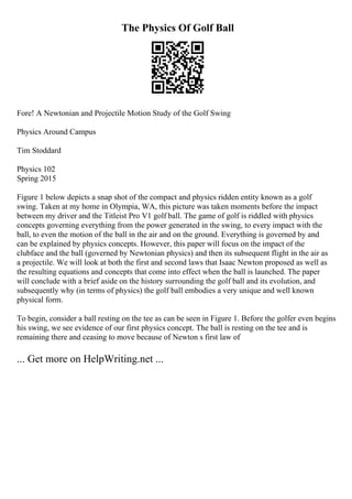 The Physics Of Golf Ball
Fore! A Newtonian and Projectile Motion Study of the Golf Swing
Physics Around Campus
Tim Stoddard
Physics 102
Spring 2015
Figure 1 below depicts a snap shot of the compact and physics ridden entity known as a golf
swing. Taken at my home in Olympia, WA, this picture was taken moments before the impact
between my driver and the Titleist Pro V1 golf ball. The game of golf is riddled with physics
concepts governing everything from the power generated in the swing, to every impact with the
ball, to even the motion of the ball in the air and on the ground. Everything is governed by and
can be explained by physics concepts. However, this paper will focus on the impact of the
clubface and the ball (governed by Newtonian physics) and then its subsequent flight in the air as
a projectile. We will look at both the first and second laws that Isaac Newton proposed as well as
the resulting equations and concepts that come into effect when the ball is launched. The paper
will conclude with a brief aside on the history surrounding the golf ball and its evolution, and
subsequently why (in terms of physics) the golf ball embodies a very unique and well known
physical form.
To begin, consider a ball resting on the tee as can be seen in Figure 1. Before the golfer even begins
his swing, we see evidence of our first physics concept. The ball is resting on the tee and is
remaining there and ceasing to move because of Newton s first law of
... Get more on HelpWriting.net ...
 
