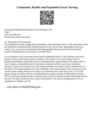 Community Health And Population Focus Nursing
Community Health and Population Focus Nursing C229
Task 1
Char Lene Mowery
Western Governors University
A1. Description of Community
The candidate provides an appropriate description, with substantial detail, of the community where
the fieldwork was performed by identifying each of the 5 given items. geographical area (e.g.,
county, city, town) area size populationsize demographics physical and social environment
(use the windshield survey from task 1 of NURS 3411)
It was founded in 1821 and named after General Nathanael Greene, a Revolutionary War hero.
Greene County is the largest county of Indiana s 92 counties. It is a rural county found in
Southwestern Indiana, consisting of acres of farmland and is approximately 543 square miles in
size. It makes a wonderful home for the outdoor enthusiast with its vast variety of outdoor
activities. Linton is the largest city in the county and boasts its Fourth of July celebration as it is
the home of the largest parade in the state of Indiana. The natural beauty of the county gives one
a rural country setting with access to large city excitement just a short drive away. As it is the
largest county in Indiana with an overall population of approximately 33,000 people of which
98.1% are English speaking white Caucasians and 14.6% are married couples with children below
poverty. The mean income for this county is $42,684.00. The total of unemployed is 9.3% in
comparison to Indiana over all
... Get more on HelpWriting.net ...
 