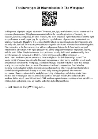 The Stereotypes Of Discrimination In The Workplace
Infringement of people s rights because of their race, sex, age, marital status, sexual orientation is a
common phenomenon. This phenomenon contradicts the eternal aspirations of humanity to
freedom, equality, and justice. In labor relations, the most important rights that affected are the right
to equal access to work, equal pay for equal work, equal chances of promotion, protection from
unemployment, etc. Therefore, it is so important to talk about discriminationin labor relations, and
not only talk, but look for ways to protect those categories of citizens who are discriminated against.
Discrimination in the labor market is a widespread process that can be defined as the unequal
opportunities of workers with equal productivity, or the unequal treatment of employers, society,
and the state. Labor discrimination can be experienced both by individual workers and by their
specific groups. In our case, it is LGBT ... Show more content on Helpwriting.net ...
Aren t most workers expected to come to their workplaces, do their best and go home? This
would be fair if anyone gay, straight, bisexual, transgender or other rarely tended to reveal much
about him or herself in the workplace. The reality though, couldn t be further from this. In fact,
nearly every workplace is so permeated by non work related conversations from Monday
morning weekend catch up talks to more serious sharing about life events, to light banter about
celebrities and gossip that it is easy to take this daily sharing for granted. The reported
prevalence of conversations in the workplace covering relationships and dating, social lives,
politics and even religion and sex are nearly identical between both LGBT and non LGBT
workers. When asked, over 80% of non LGBT workers report that conversations about social lives,
relationships and dating come up weekly and often daily (Human Rights
... Get more on HelpWriting.net ...
 