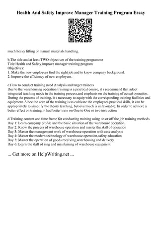 Health And Safety Improve Manager Training Program Essay
much heavy lifting or manual materials handling.
b.The title and at least TWO objectives of the training programme
Title:Health and Safety improve manager training program
Objectives:
1. Make the new employees find the right job.and to know company background.
2. Improve the efficiency of new employees.
c.How to conduct training need Analysis and target trainees
Due to the warehousing operation training is a practical course, it s recommend that adopt
integrated teaching mode in the training process,and emphasis on the training of actual operation.
During the process of training, it s necessary to equip with the corresponding training facilities and
equipment. Since the core of the training is to cultivate the employees practical skills, it can be
appropriately to simplify the theory teaching, but overmuch is unfavorable. In order to achieve a
better effect on training, it had better train on One to One or two instruction
d.Training content and time frame for conducting training using on or off the job training methods
Day 1: Learn company profile and the basic situation of the warehouse operation
Day 2: Know the process of warehouse operation and master the skill of operation
Day 3: Master the management work of warehouse operation with case analysis
Day 4: Master the modern technology of warehouse operation,safety education
Day 5: Master the operation of goods receiving,warehousing and delivery
Day 6: Learn the skill of sing and maintaining of warehouse equipment
... Get more on HelpWriting.net ...
 