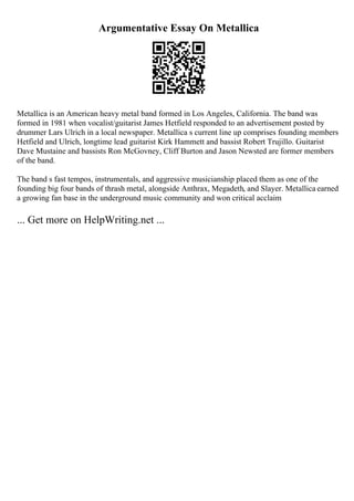Argumentative Essay On Metallica
Metallica is an American heavy metal band formed in Los Angeles, California. The band was
formed in 1981 when vocalist/guitarist James Hetfield responded to an advertisement posted by
drummer Lars Ulrich in a local newspaper. Metallica s current line up comprises founding members
Hetfield and Ulrich, longtime lead guitarist Kirk Hammett and bassist Robert Trujillo. Guitarist
Dave Mustaine and bassists Ron McGovney, Cliff Burton and Jason Newsted are former members
of the band.
The band s fast tempos, instrumentals, and aggressive musicianship placed them as one of the
founding big four bands of thrash metal, alongside Anthrax, Megadeth, and Slayer. Metallica earned
a growing fan base in the underground music community and won critical acclaim
... Get more on HelpWriting.net ...
 