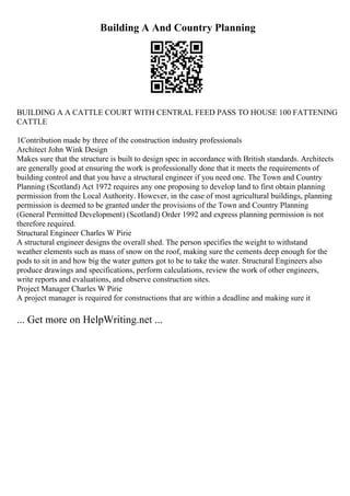 Building A And Country Planning
BUILDING A A CATTLE COURT WITH CENTRAL FEED PASS TO HOUSE 100 FATTENING
CATTLE
1Contribution made by three of the construction industry professionals
Architect John Wink Design
Makes sure that the structure is built to design spec in accordance with British standards. Architects
are generally good at ensuring the work is professionally done that it meets the requirements of
building control and that you have a structural engineer if you need one. The Town and Country
Planning (Scotland) Act 1972 requires any one proposing to develop land to first obtain planning
permission from the Local Authority. However, in the case of most agricultural buildings, planning
permission is deemed to be granted under the provisions of the Town and Country Planning
(General Permitted Development) (Scotland) Order 1992 and express planning permission is not
therefore required.
Structural Engineer Charles W Pirie
A structural engineer designs the overall shed. The person specifies the weight to withstand
weather elements such as mass of snow on the roof, making sure the cements deep enough for the
pods to sit in and how big the water gutters got to be to take the water. Structural Engineers also
produce drawings and specifications, perform calculations, review the work of other engineers,
write reports and evaluations, and observe construction sites.
Project Manager Charles W Pirie
A project manager is required for constructions that are within a deadline and making sure it
... Get more on HelpWriting.net ...
 
