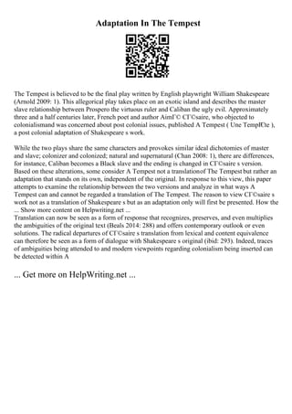 Adaptation In The Tempest
The Tempest is believed to be the final play written by English playwright William Shakespeare
(Arnold 2009: 1). This allegorical play takes place on an exotic island and describes the master
slave relationship between Prospero the virtuous ruler and Caliban the ugly evil. Approximately
three and a half centuries later, French poet and author AimГ© CГ©saire, who objected to
colonialismand was concerned about post colonial issues, published A Tempest ( Une TempГ
Єte ),
a post colonial adaptation of Shakespeare s work.
While the two plays share the same characters and provokes similar ideal dichotomies of master
and slave; colonizer and colonized; natural and supernatural (Chan 2008: 1), there are differences,
for instance, Caliban becomes a Black slave and the ending is changed in CГ©saire s version.
Based on these alterations, some consider A Tempest not a translationof The Tempest but rather an
adaptation that stands on its own, independent of the original. In response to this view, this paper
attempts to examine the relationship between the two versions and analyze in what ways A
Tempest can and cannot be regarded a translation of The Tempest. The reason to view CГ©saire s
work not as a translation of Shakespeare s but as an adaptation only will first be presented. How the
... Show more content on Helpwriting.net ...
Translation can now be seen as a form of response that recognizes, preserves, and even multiplies
the ambiguities of the original text (Beals 2014: 288) and offers contemporary outlook or even
solutions. The radical departures of CГ©saire s translation from lexical and content equivalence
can therefore be seen as a form of dialogue with Shakespeare s original (ibid: 293). Indeed, traces
of ambiguities being attended to and modern viewpoints regarding colonialism being inserted can
be detected within A
... Get more on HelpWriting.net ...
 