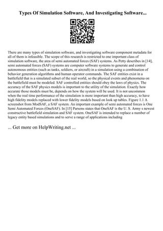 Types Of Simulation Software, And Investigating Software...
There are many types of simulation software, and investigating software component metadata for
all of them is infeasible. The scope of this research is restricted to one important class of
simulation software, the area of semi automated forces (SAF) systems. As Petty describes in [14],
semi automated forces (SAF) systems are computer software systems to generate and control
autonomous entities (such as tanks, soldiers, or aircraft) in a simulation using a combination of
behavior generation algorithms and human operator commands. The SAF entities exist in a
battlefield that is a simulated subset of the real world, so the physical events and phenomena on
the battlefield must be modeled. SAF controlled entities should obey the laws of physics. The
accuracy of the SAF physics models is important to the utility of the simulation. Exactly how
accurate those models must be, depends on how the system will be used. It is not uncommon
when the real time performance of the simulation is more important than high accuracy, to have
high fidelity models replaced with lower fidelity models based on look up tables. Figure 1.1 A
screenshot from ModSAF, a SAF system. An important example of semi automated forces is One
Semi Automated Forces (OneSAF). In [15] Parsons states that OneSAF is the U. S. Army s newest
constructive battlefield simulation and SAF system. OneSAF is intended to replace a number of
legacy entity based simulations and to serve a range of applications including
... Get more on HelpWriting.net ...
 