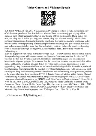 Video Games and Violence Speech
B.Z. Smith AP Lang 1 Feb. 2013 Videogames and Violence In today s society, the vast majority
of adolescents spend their free time indoors. Many of those hours are enjoyed playing video
games, a habit which teenagers will never hear the end of from their parents. These games will
ruin you , they say, It makes you angry and violent , they say, but does it really? Media often
portrays videogames as detrimental to mental health, and this topic is especially scrutinized today
because of the sudden popularity of the recent public mass shootings and gun violence; however,
past and more recent studies show that this is absolutely not true. In fact, the positives of gaming
seem to massively outweigh the negatives. Lately there has been... Show more content on
Helpwriting.net ...
Even the Supreme Court stands by that knowledge. In 2011 when California decided to ban minors
from purchasing games with mature content, the Supreme Court overruled that decision by 7:2,
based on the fact that it violated our first Amendment and that the judges saw no correlation
between the subjects, going so far as to state that the connection between exposure to violent video
games and harmful effects on children do not prove that such exposure causes minors to act
aggressively. Any demonstrated effects are both small and indistinguishable from effects produced
by other media. (Suzy Khimm) In the midst of everything that is happening right now, people need
a scapegoat. They need something to take all the blame, and unfortunately, videogames are just here
at the wrong place and the wrong time. CITES 1. Travis, Corte, ed. Violent Video Games, Blamed
For Promoting Violence, May Benefit Brain. Http://www.huffingtonpost.com/2013/01/16/violent
video games brain effects positive_n_2474438.html. Http://www.huffingtonpost.com/, 16 Jan. 2016.
Web. 31 Jan. 2013. 2. Neal, Karlinzsky, and Dan, Przygoda. Video Games and Violence: Every
Generation Blames Newest Media, Expert Says. Http://abcnews.go.com. ABC News, 18 Dec. 2012.
Web. 31 Jan. 2013. 3. Suzy, Khimm. POW! CRACK! What We Know about Video Games and
Violence. Http://www.washingtonpost.com. Washington Post, 17 Jan. 2013. Web. 31
... Get more on HelpWriting.net ...
 