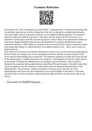 Examinee Reflection
On February 20, 2016, I completed my fourth WISC V administration. I noticed several things that
I could have improved on as well as things that I did well on during the recorded administration.
The video began with me asking the examinee several rapport building questions. For example, I
asked him about his hobbies to get him to talk about what he liked to do in his free time. It is
important to build report with the examinee because he child is likely to be apprehensive before an
assessment. Rapport building helps increase the likelihood of a smooth administration and an
interested examinee. I didn t think my examinee was nervous, but I knew that he would have rather
been doing other things so I asked questions in an upbeat manner to set ... Show more content on
Helpwriting.net ...
One of the most obvious environmental distractions was the voice over the intercom saying that the
Russell Union was closing soon. It was unexpected to both me and the examinee because I had
never tested in that building near closing time. The intercom warning was made twice near the end
of the administration. Another distraction was my phone. I had forgotten to turn the vibrate option
on my phone off during the administration so my phone rang several times. This could have
distracted the examinee during administration and affected his performance. It should be noted that
I used my phone to text the examinee s mother back when she inquired about the status of the
administration. The examinee s mother lived about 15 minutes away from the site of the
administration and I knew that she needed time to get to the building. In the future, I will make
sure that I call or text the examinee s parent during an official break to let them know that we are
almost
... Get more on HelpWriting.net ...
 